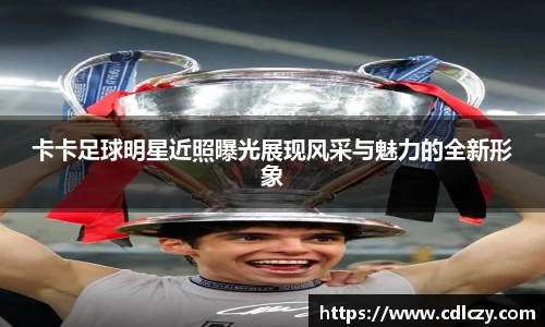 卡卡足球明星近照曝光展现风采与魅力的全新形象