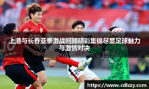 上港与长春亚泰激战回顾精彩集锦尽显足球魅力与激情对决