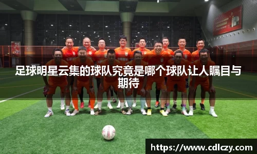 足球明星云集的球队究竟是哪个球队让人瞩目与期待
